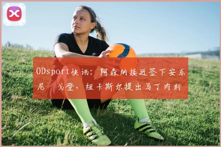 ODsport快讯：阿森纳接近签下安东尼・戈登，纽卡斯尔提出马丁内利交换条件_交易_球员_谈判