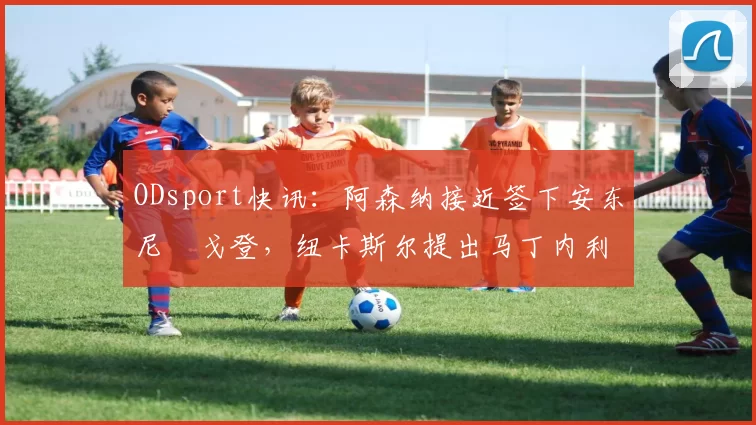 ODsport快讯：阿森纳接近签下安东尼・戈登，纽卡斯尔提出马丁内利交换条件_交易_球员_谈判
