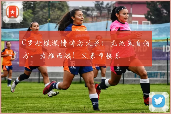 C罗社媒深情悼念父亲:无论来自何方,为谁而战!父亲节快乐️