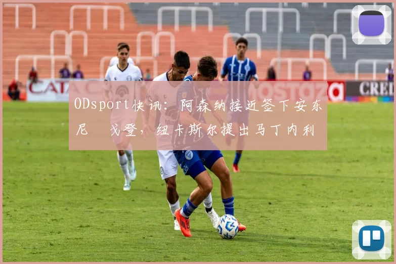 ODsport快讯：阿森纳接近签下安东尼・戈登，纽卡斯尔提出马丁内利交换条件_交易_球员_谈判