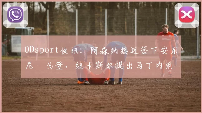 ODsport快讯:阿森纳接近签下安东尼・戈登,纽卡斯尔提出马丁内利交换条件_交易_球员_谈判