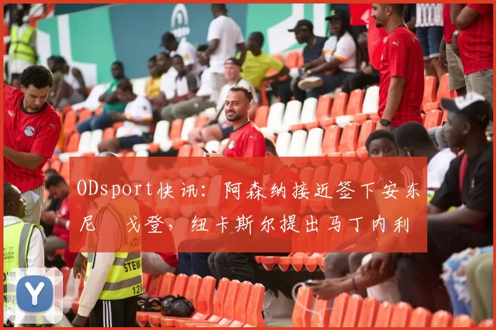ODsport快讯:阿森纳接近签下安东尼・戈登,纽卡斯尔提出马丁内利交换条件_交易_球员_谈判