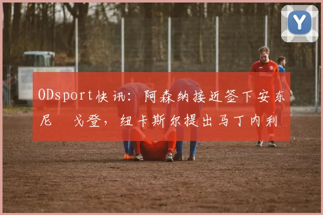 ODsport快讯:阿森纳接近签下安东尼・戈登,纽卡斯尔提出马丁内利交换条件_交易_球员_谈判