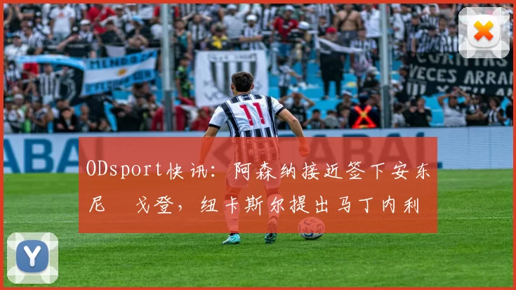 ODsport快讯:阿森纳接近签下安东尼・戈登,纽卡斯尔提出马丁内利交换条件_交易_球员_谈判