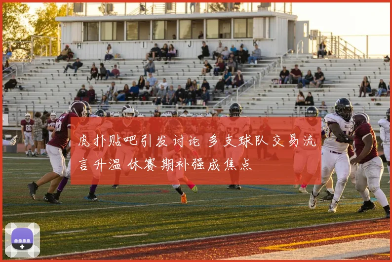 虎扑贴吧引发讨论 多支球队交易流言升温 休赛期补强成焦点