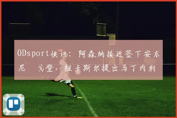 ODsport快讯:阿森纳接近签下安东尼・戈登,纽卡斯尔提出马丁内利交换条件_交易_球员_谈判