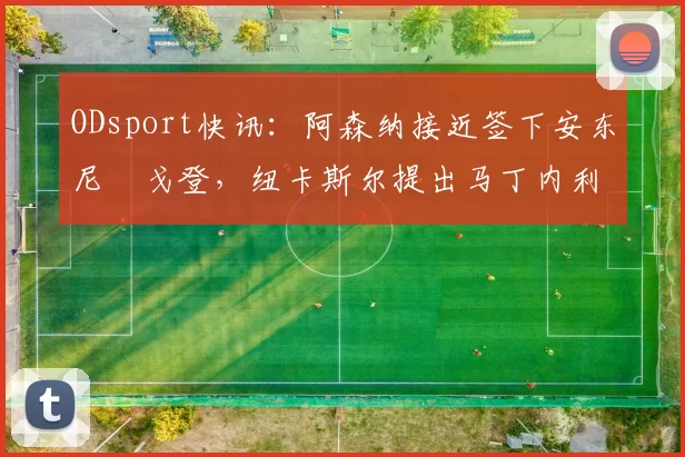 ODsport快讯:阿森纳接近签下安东尼・戈登,纽卡斯尔提出马丁内利交换条件_交易_球员_谈判