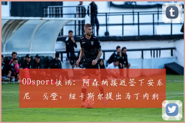 ODsport快讯：阿森纳接近签下安东尼・戈登，纽卡斯尔提出马丁内利交换条件_交易_球员_谈判