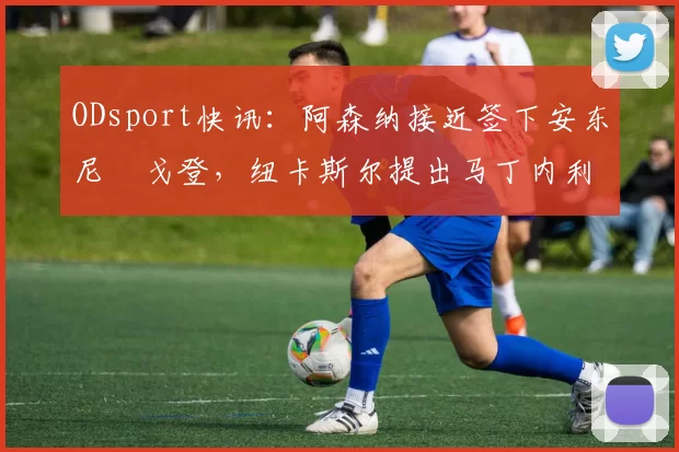 ODsport快讯：阿森纳接近签下安东尼・戈登，纽卡斯尔提出马丁内利交换条件_交易_球员_谈判