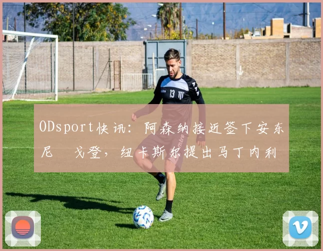 ODsport快讯:阿森纳接近签下安东尼・戈登,纽卡斯尔提出马丁内利交换条件_交易_球员_谈判