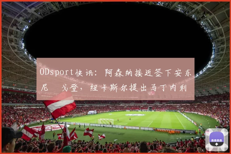 ODsport快讯:阿森纳接近签下安东尼・戈登,纽卡斯尔提出马丁内利交换条件_交易_球员_谈判