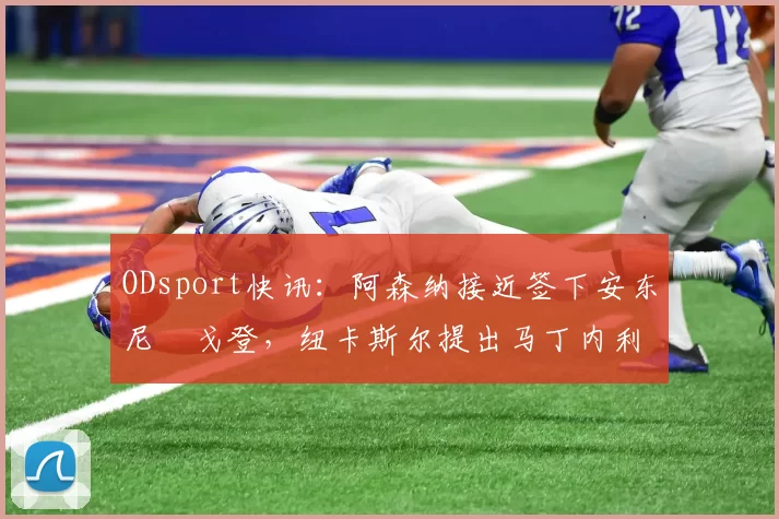 ODsport快讯:阿森纳接近签下安东尼・戈登,纽卡斯尔提出马丁内利交换条件_交易_球员_谈判
