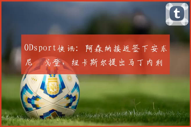 ODsport快讯:阿森纳接近签下安东尼・戈登,纽卡斯尔提出马丁内利交换条件_交易_球员_谈判