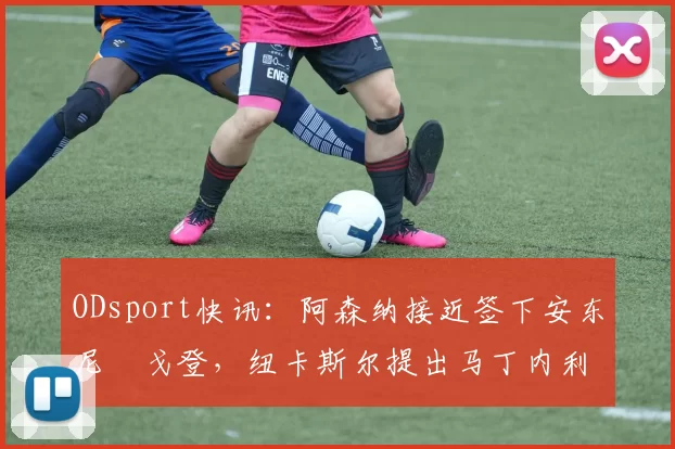 ODsport快讯：阿森纳接近签下安东尼・戈登，纽卡斯尔提出马丁内利交换条件_交易_球员_谈判