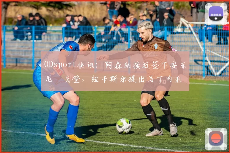 ODsport快讯：阿森纳接近签下安东尼・戈登，纽卡斯尔提出马丁内利交换条件_交易_球员_谈判