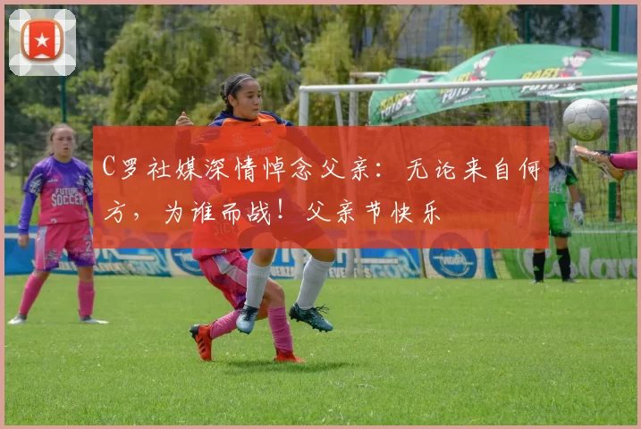 C罗社媒深情悼念父亲:无论来自何方,为谁而战!父亲节快乐️