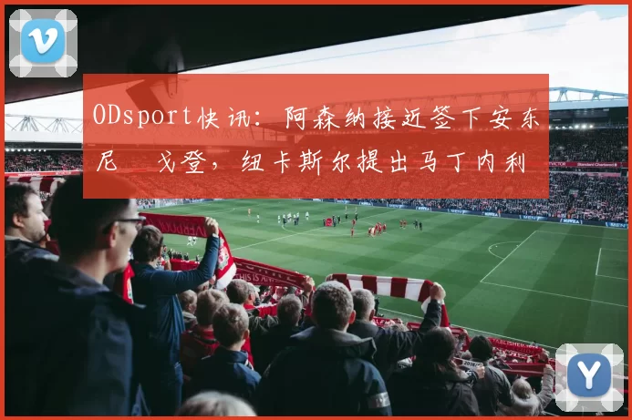 ODsport快讯:阿森纳接近签下安东尼・戈登,纽卡斯尔提出马丁内利交换条件_交易_球员_谈判