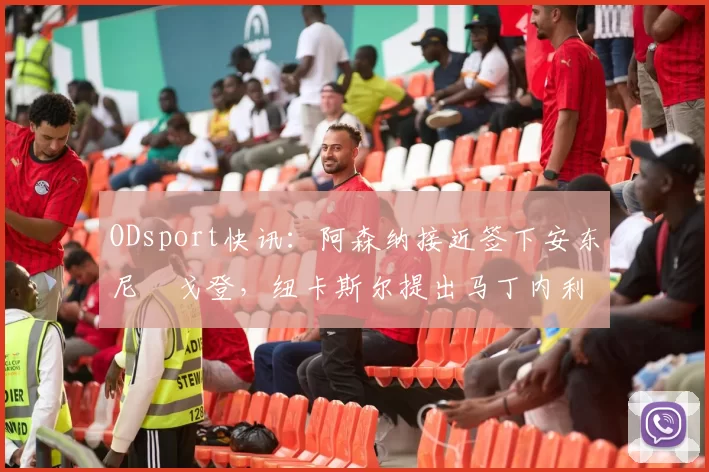 ODsport快讯：阿森纳接近签下安东尼・戈登，纽卡斯尔提出马丁内利交换条件_交易_球员_谈判