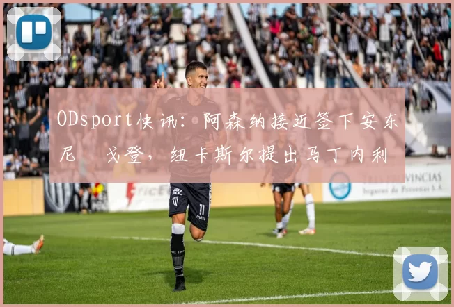 ODsport快讯：阿森纳接近签下安东尼・戈登，纽卡斯尔提出马丁内利交换条件_交易_球员_谈判