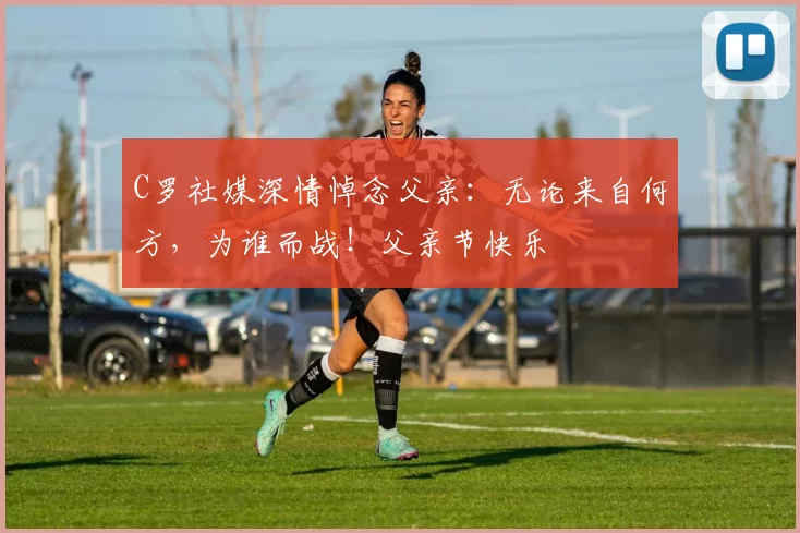 C罗社媒深情悼念父亲:无论来自何方,为谁而战!父亲节快乐️