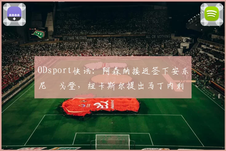 ODsport快讯:阿森纳接近签下安东尼・戈登,纽卡斯尔提出马丁内利交换条件_交易_球员_谈判