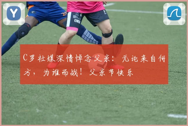 C罗社媒深情悼念父亲：无论来自何方，为谁而战！父亲节快乐️