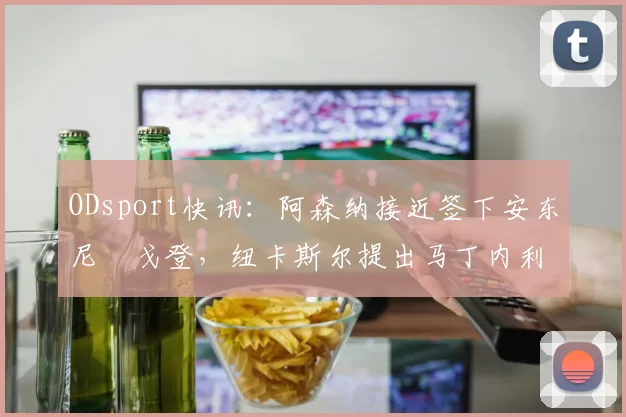 ODsport快讯:阿森纳接近签下安东尼・戈登,纽卡斯尔提出马丁内利交换条件_交易_球员_谈判