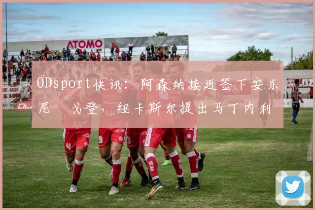 ODsport快讯：阿森纳接近签下安东尼・戈登，纽卡斯尔提出马丁内利交换条件_交易_球员_谈判