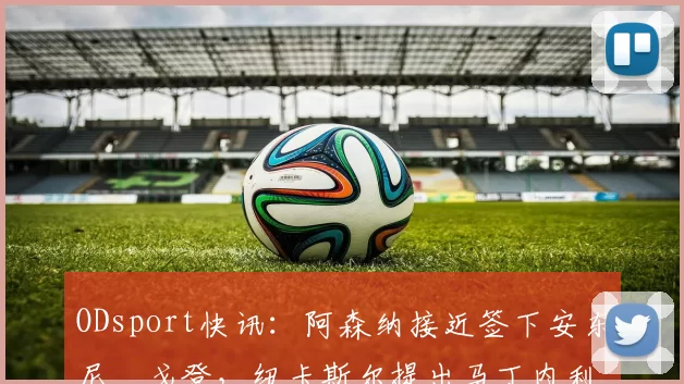 ODsport快讯：阿森纳接近签下安东尼・戈登，纽卡斯尔提出马丁内利交换条件_交易_球员_谈判