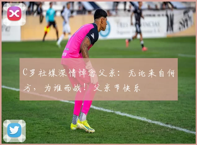 C罗社媒深情悼念父亲:无论来自何方,为谁而战!父亲节快乐️