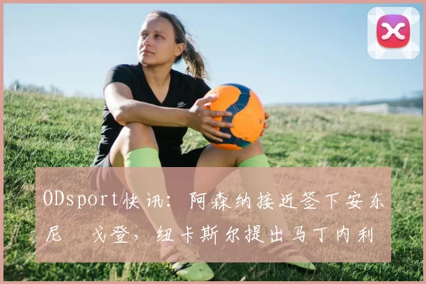 ODsport快讯：阿森纳接近签下安东尼・戈登，纽卡斯尔提出马丁内利交换条件_交易_球员_谈判