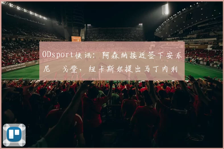 ODsport快讯：阿森纳接近签下安东尼・戈登，纽卡斯尔提出马丁内利交换条件_交易_球员_谈判