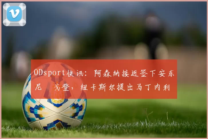 ODsport快讯：阿森纳接近签下安东尼・戈登，纽卡斯尔提出马丁内利交换条件_交易_球员_谈判