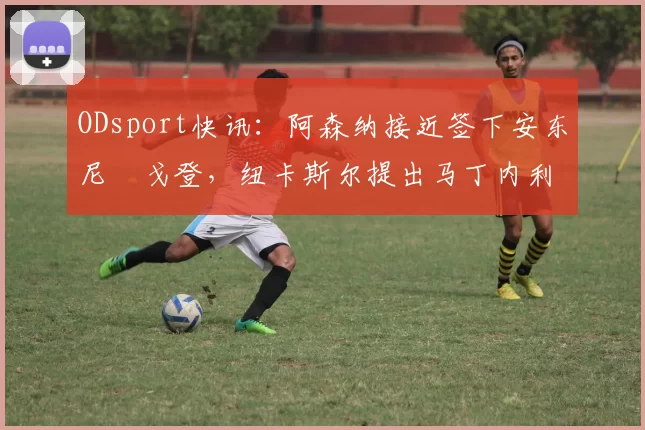 ODsport快讯:阿森纳接近签下安东尼・戈登,纽卡斯尔提出马丁内利交换条件_交易_球员_谈判