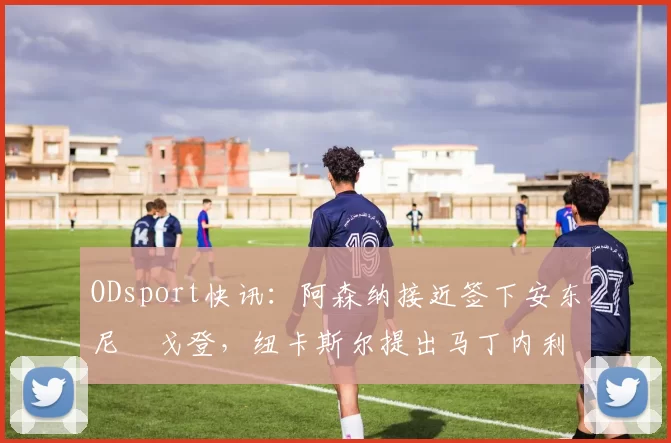 ODsport快讯：阿森纳接近签下安东尼・戈登，纽卡斯尔提出马丁内利交换条件_交易_球员_谈判