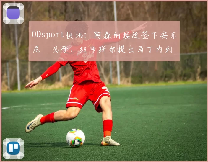 ODsport快讯：阿森纳接近签下安东尼・戈登，纽卡斯尔提出马丁内利交换条件_交易_球员_谈判