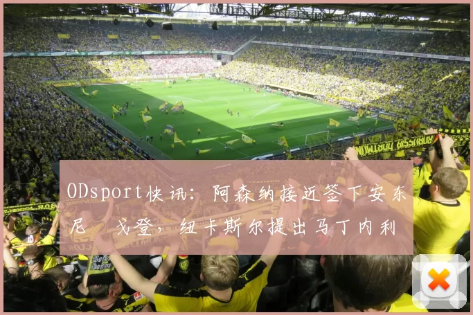 ODsport快讯：阿森纳接近签下安东尼・戈登，纽卡斯尔提出马丁内利交换条件_交易_球员_谈判