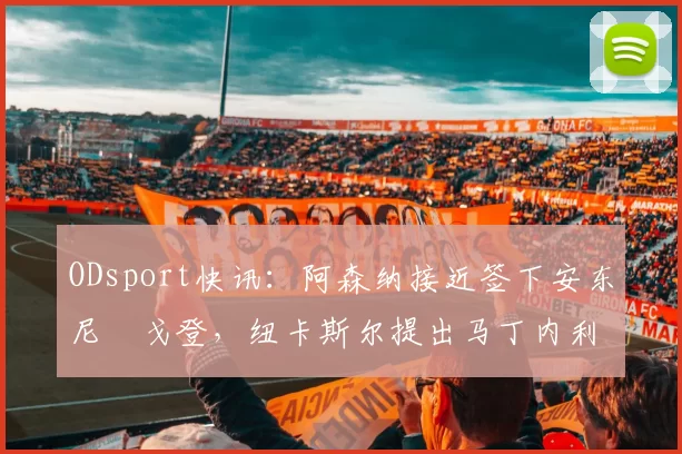 ODsport快讯:阿森纳接近签下安东尼・戈登,纽卡斯尔提出马丁内利交换条件_交易_球员_谈判