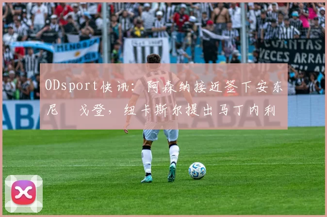 ODsport快讯:阿森纳接近签下安东尼・戈登,纽卡斯尔提出马丁内利交换条件_交易_球员_谈判