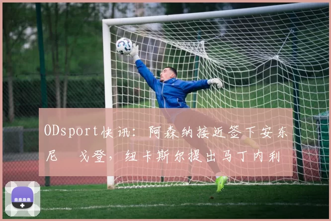 ODsport快讯：阿森纳接近签下安东尼・戈登，纽卡斯尔提出马丁内利交换条件_交易_球员_谈判