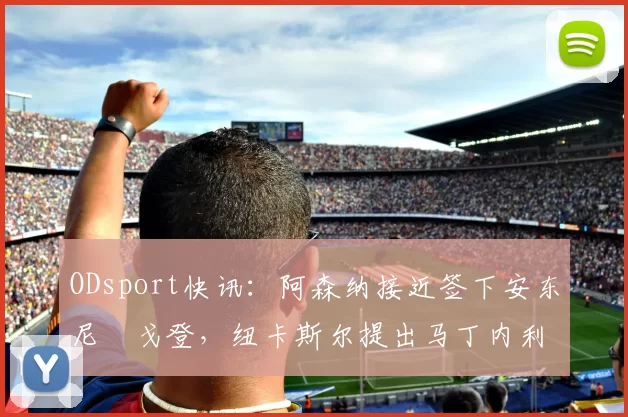 ODsport快讯：阿森纳接近签下安东尼・戈登，纽卡斯尔提出马丁内利交换条件_交易_球员_谈判