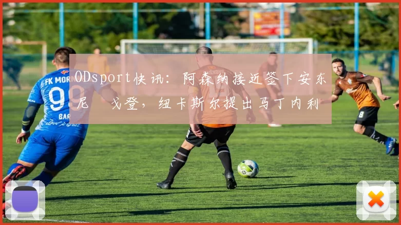 ODsport快讯：阿森纳接近签下安东尼・戈登，纽卡斯尔提出马丁内利交换条件_交易_球员_谈判