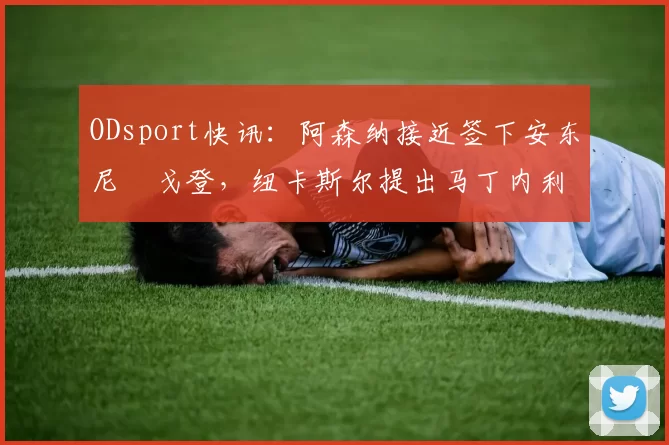 ODsport快讯：阿森纳接近签下安东尼・戈登，纽卡斯尔提出马丁内利交换条件_交易_球员_谈判