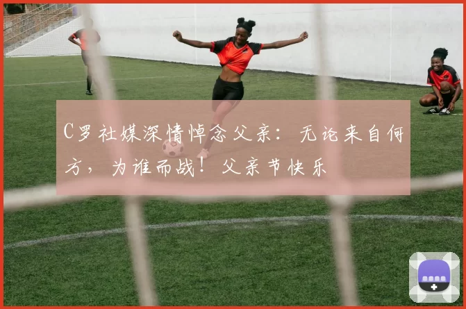 C罗社媒深情悼念父亲:无论来自何方,为谁而战!父亲节快乐️