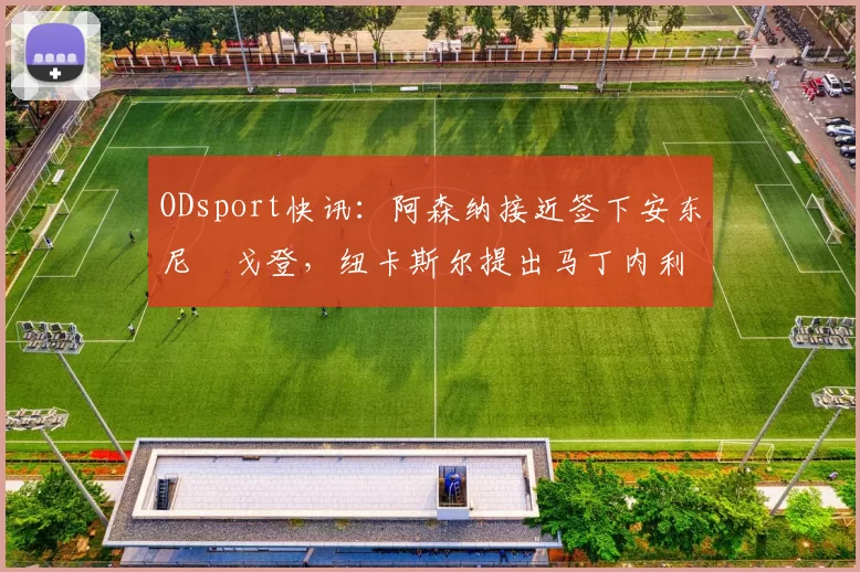 ODsport快讯：阿森纳接近签下安东尼・戈登，纽卡斯尔提出马丁内利交换条件_交易_球员_谈判