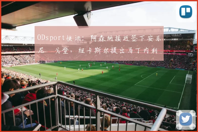 ODsport快讯：阿森纳接近签下安东尼・戈登，纽卡斯尔提出马丁内利交换条件_交易_球员_谈判