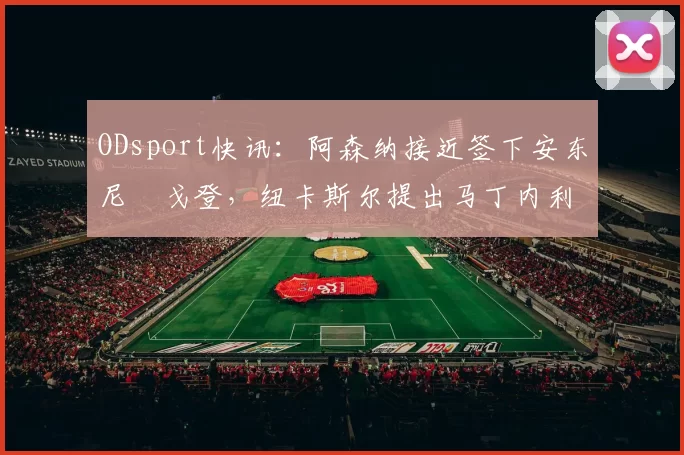 ODsport快讯:阿森纳接近签下安东尼・戈登,纽卡斯尔提出马丁内利交换条件_交易_球员_谈判