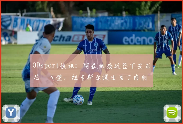 ODsport快讯：阿森纳接近签下安东尼・戈登，纽卡斯尔提出马丁内利交换条件_交易_球员_谈判