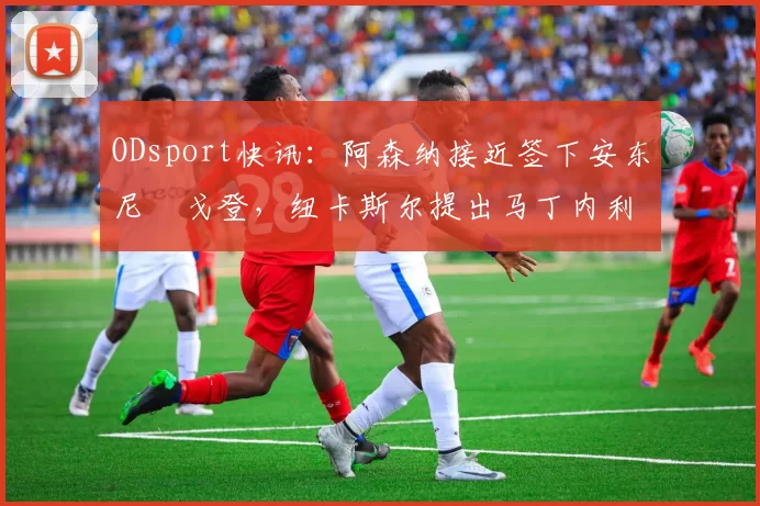 ODsport快讯:阿森纳接近签下安东尼・戈登,纽卡斯尔提出马丁内利交换条件_交易_球员_谈判