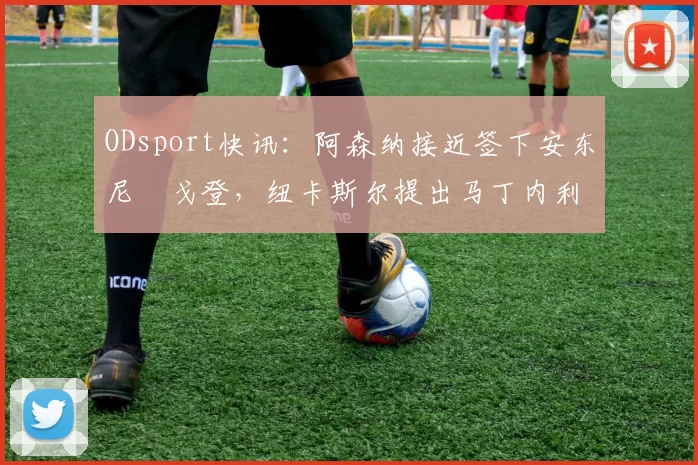 ODsport快讯:阿森纳接近签下安东尼・戈登,纽卡斯尔提出马丁内利交换条件_交易_球员_谈判